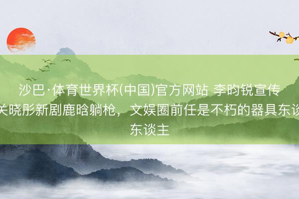 沙巴·体育世界杯(中国)官方网站 李昀锐宣传与关晓彤新剧鹿晗躺枪，文娱圈前任是不朽的器具东谈主