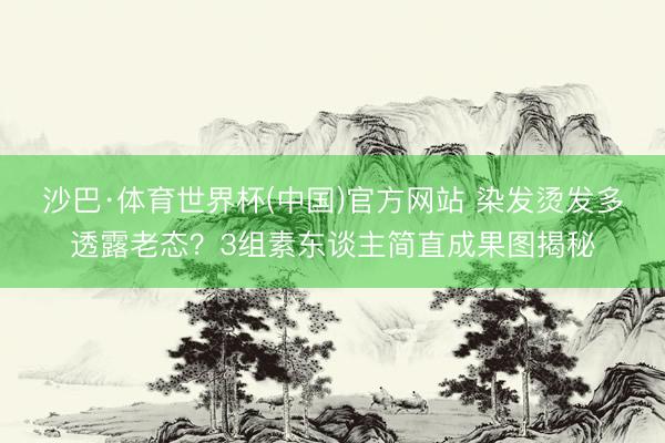 沙巴·体育世界杯(中国)官方网站 染发烫发多透露老态？3组素东谈主简直成果图揭秘