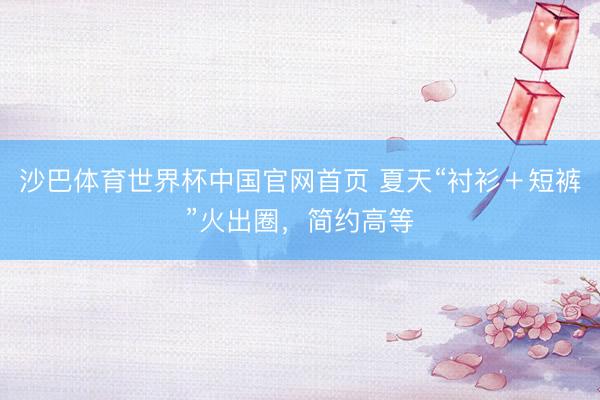 沙巴体育世界杯中国官网首页 夏天“衬衫＋短裤”火出圈，简约高等