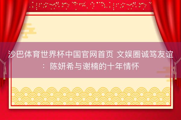 沙巴体育世界杯中国官网首页 文娱圈诚笃友谊：陈妍希与谢楠的十年情怀