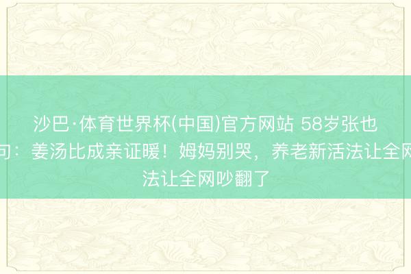 沙巴·体育世界杯(中国)官方网站 58岁张也甩出金句：姜汤比成亲证暖！姆妈别哭，养老新活法让全网吵翻了