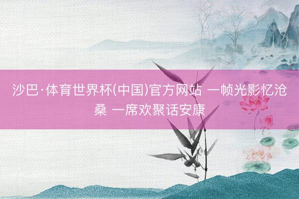 沙巴·体育世界杯(中国)官方网站 一帧光影忆沧桑 一席欢聚话安康