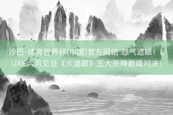 沙巴·体育世界杯(中国)官方网站 怒气遮眼!LUXE六月见证《火遮眼》五大杀神巅峰对决!
