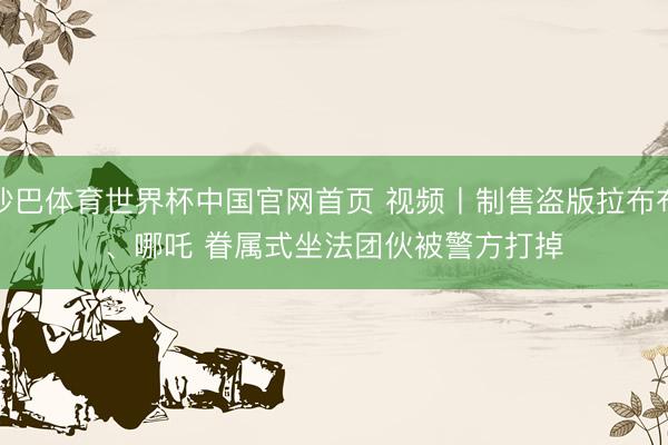 沙巴体育世界杯中国官网首页 视频丨制售盗版拉布布、哪吒 眷属式坐法团伙被警方打掉