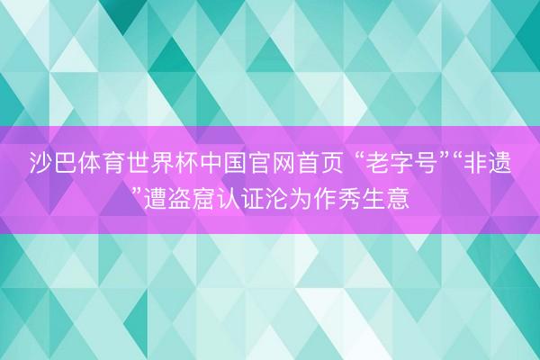 沙巴体育世界杯中国官网首页 “老字号”“非遗”遭盗窟认证沦为作秀生意