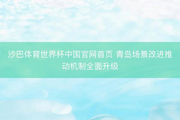 沙巴体育世界杯中国官网首页 青岛场景改进推动机制全面升级