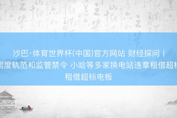沙巴·体育世界杯(中国)官方网站 财经探问丨无视国度轨范和监管禁令 小哈等多家换电站违章租借超标电板