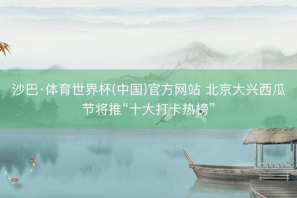 沙巴·体育世界杯(中国)官方网站 北京大兴西瓜节将推“十大打卡热榜”