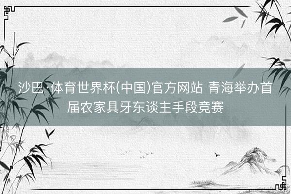 沙巴·体育世界杯(中国)官方网站 青海举办首届农家具牙东谈主手段竞赛
