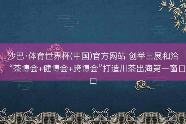 沙巴·体育世界杯(中国)官方网站 创举三展和洽，“茶博会+健博会+跨博会”打造川茶出海第一窗口