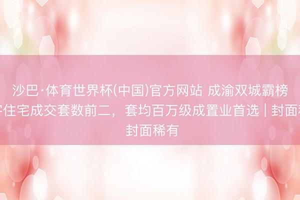 沙巴·体育世界杯(中国)官方网站 成渝双城霸榜寰宇住宅成交套数前二，套均百万级成置业首选 | 封面稀有
