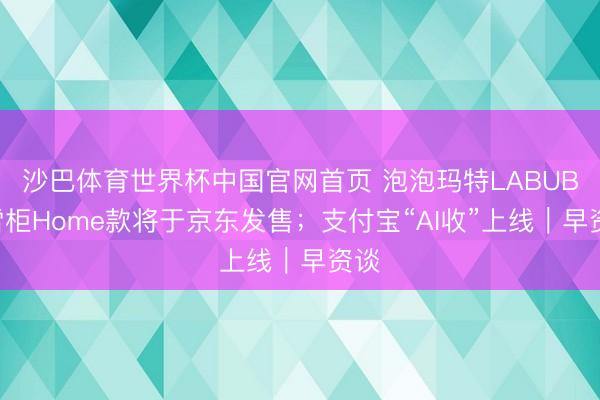 沙巴体育世界杯中国官网首页 泡泡玛特LABUBU雪柜Home款将于京东发售；支付宝“AI收”上线｜早资谈