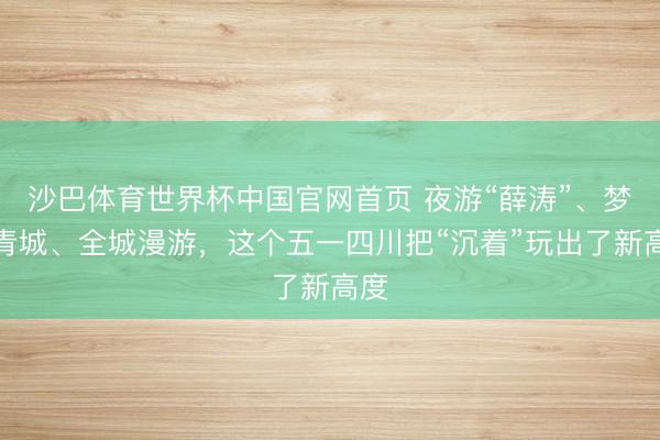 沙巴体育世界杯中国官网首页 夜游“薛涛”、梦回青城、全城漫游，这个五一四川把“沉着”玩出了新高度