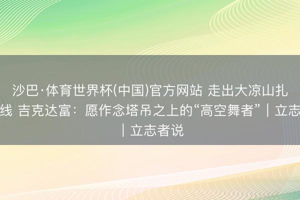 沙巴·体育世界杯(中国)官方网站 走出大凉山扎根一线 吉克达富：愿作念塔吊之上的“高空舞者”｜立志者说