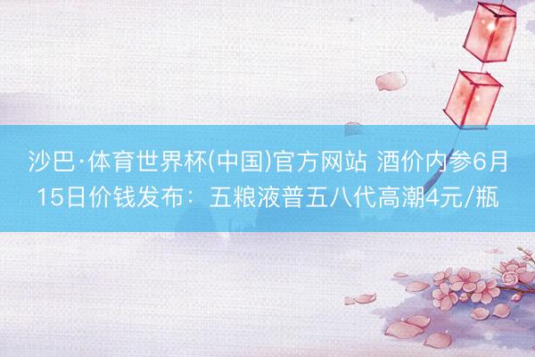 沙巴·体育世界杯(中国)官方网站 酒价内参6月15日价钱发布：五粮液普五八代高潮4元/瓶