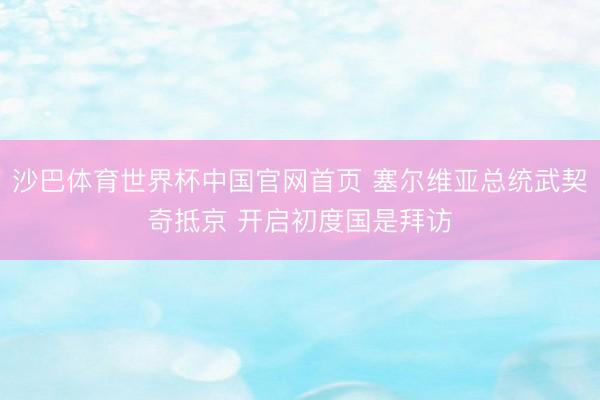 沙巴体育世界杯中国官网首页 塞尔维亚总统武契奇抵京 开启初度国是拜访