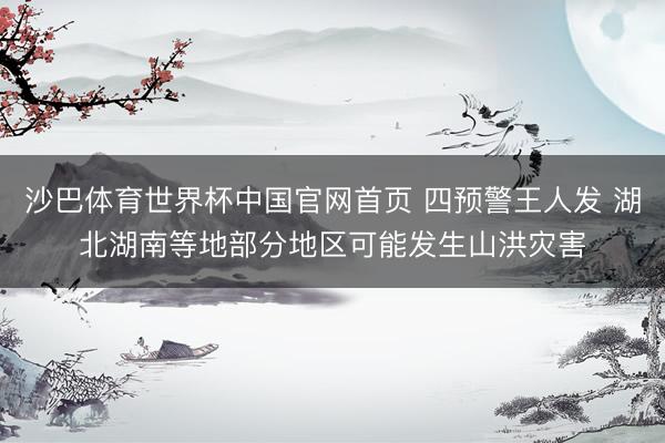 沙巴体育世界杯中国官网首页 四预警王人发 湖北湖南等地部分地区可能发生山洪灾害