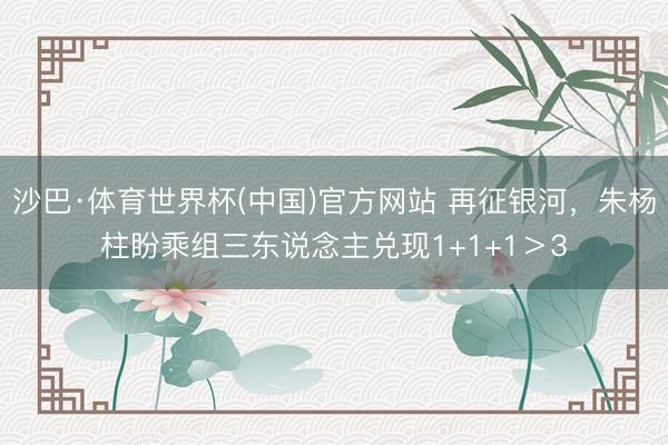 沙巴·体育世界杯(中国)官方网站 再征银河,朱杨柱盼乘组三东说念主兑现1+1+1>3