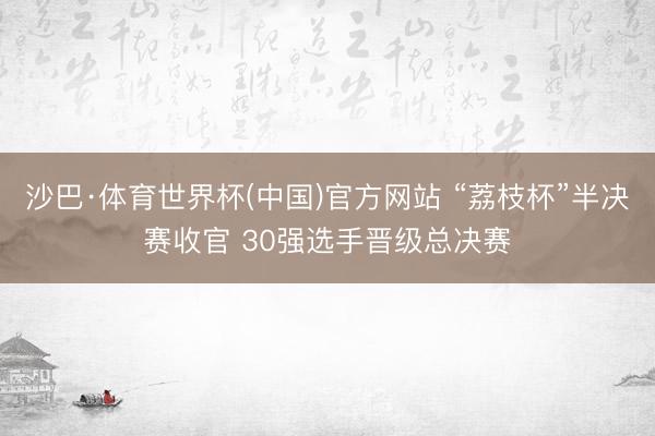 沙巴·体育世界杯(中国)官方网站 “荔枝杯”半决赛收官 30强选手晋级总决赛