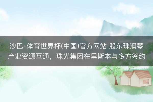 沙巴·体育世界杯(中国)官方网站 股东珠澳琴产业资源互通,珠光集团在里斯本与多方签约