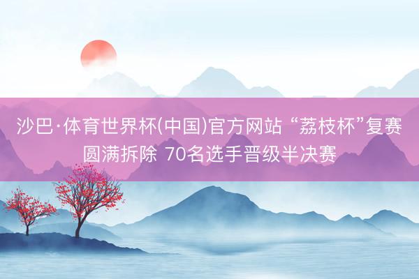 沙巴·体育世界杯(中国)官方网站 “荔枝杯”复赛圆满拆除 70名选手晋级半决赛