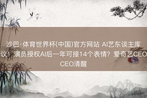 沙巴·体育世界杯(中国)官方网站 AI艺东谈主库引争议!演员授权AI后一年可接14个表情?爱奇艺CEO清醒
