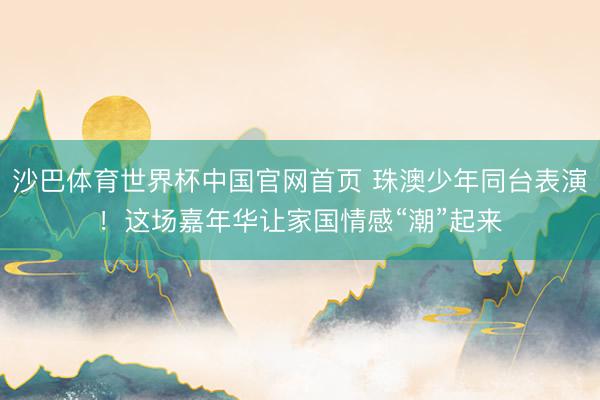 沙巴体育世界杯中国官网首页 珠澳少年同台表演!这场嘉年华让家国情感“潮”起来