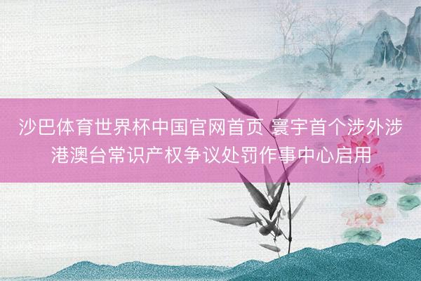 沙巴体育世界杯中国官网首页 寰宇首个涉外涉港澳台常识产权争议处罚作事中心启用