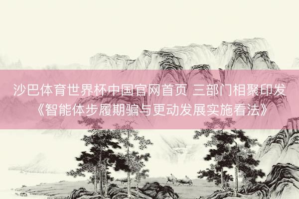 沙巴体育世界杯中国官网首页 三部门相聚印发《智能体步履期骗与更动发展实施看法》
