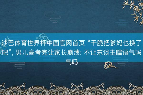 沙巴体育世界杯中国官网首页 “干脆把爹妈也换了吧”， 男儿高考完让家长崩溃: 不让东谈主喘语气吗