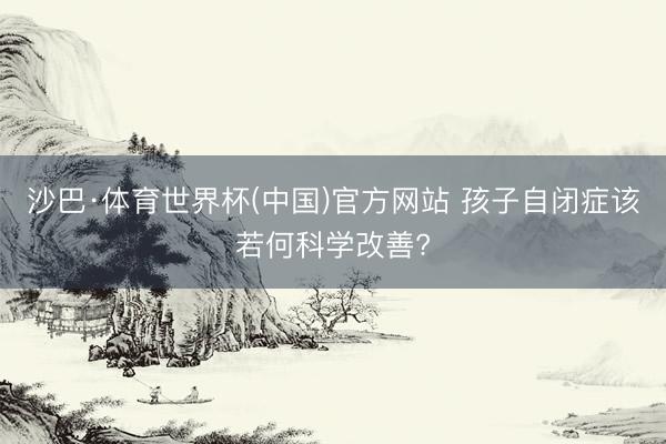 沙巴·体育世界杯(中国)官方网站 孩子自闭症该若何科学改善?