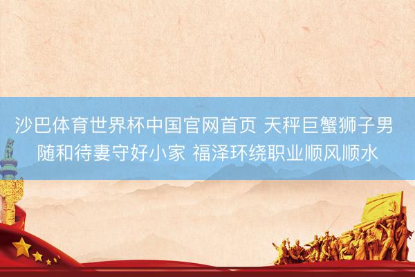沙巴体育世界杯中国官网首页 天秤巨蟹狮子男 随和待妻守好小家 福泽环绕职业顺风顺水