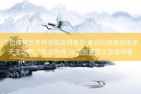 沙巴体育世界杯中国官网首页 麦田闪电熔岩绝非无主之物， “先占先得”论调脱离原土法理根基