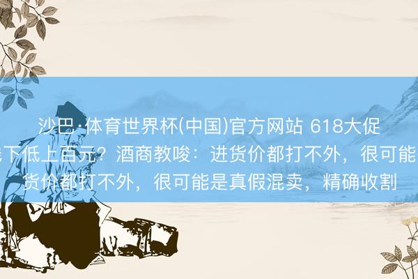 沙巴·体育世界杯(中国)官方网站 618大促,有平台名酒单瓶比线下低上百元?酒商教唆:进货价都打不外,很可能是真假混卖,精确收割