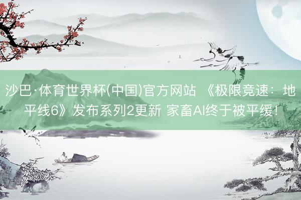 沙巴·体育世界杯(中国)官方网站 《极限竞速:地平线6》发布系列2更新 家畜AI终于被平缓!