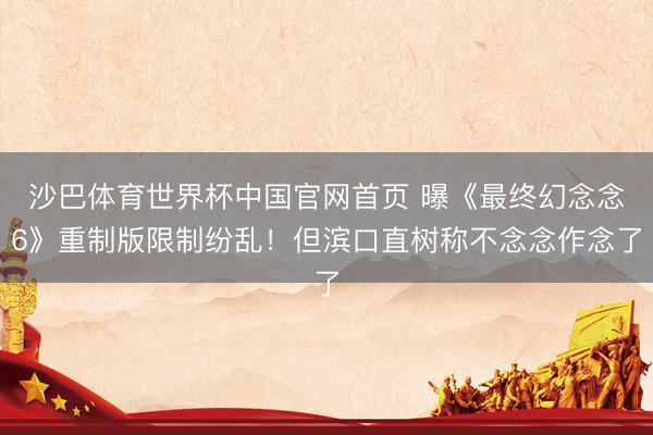 沙巴体育世界杯中国官网首页 曝《最终幻念念6》重制版限制纷乱!但滨口直树称不念念作念了